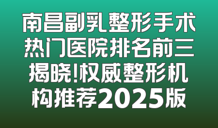 南昌副乳整形手术热门医院排名前三揭晓！权威整形机构推荐2025版