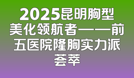 2025昆明胸型美化领航者——前五医院隆胸实力派荟萃