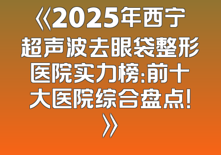 《2025年西宁超声波去眼袋整形医院实力榜：前十大医院综合盘点！》