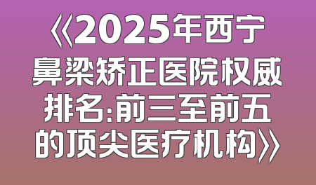 《2025年西宁鼻梁矫正医院权威排名：前三至前五的顶尖医疗机构》