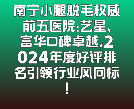 南宁小腿脱毛权威前五医院：艺星、富华口碑卓越，2024年度好评排名引领行业风向标！