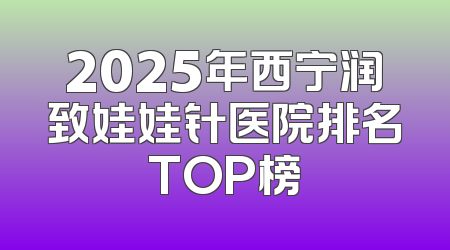 2025年西宁润致娃娃针医院排名TOP榜