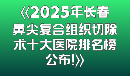 《2025年长春鼻尖复合组织切除术十大医院排名榜公布！》