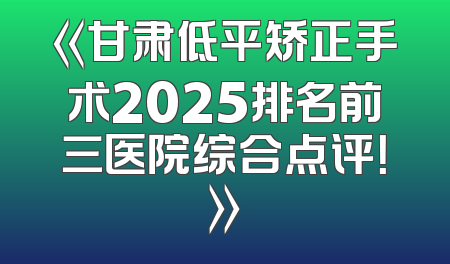 《甘肃低平矫正手术2025排名前三医院综合点评！》