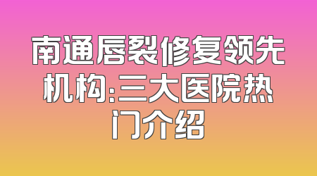 南通唇裂修复领先机构：三大医院热门介绍