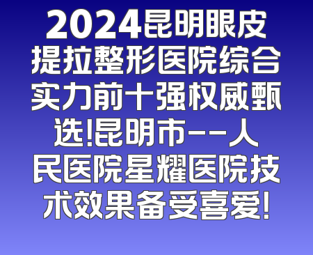 2024昆明眼皮提拉整形医院综合实力前十强权威甄选！昆明市--人民医院星耀医院技术效果备受喜爱！