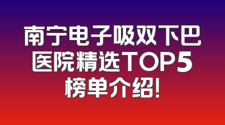 南宁电子吸双下巴医院精选TOP5榜单介绍！