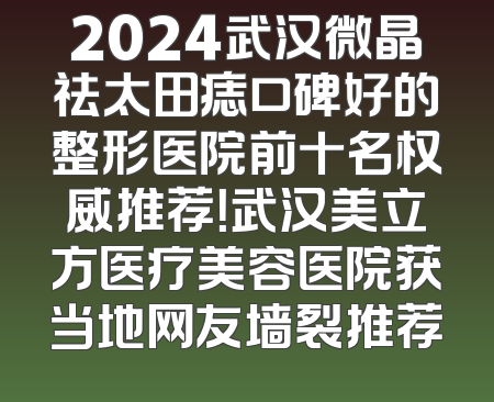 2024武汉微晶祛太田痣口碑好的整形医院前十名权威推荐！武汉美立方医疗美容医院获当地网友墙裂推荐