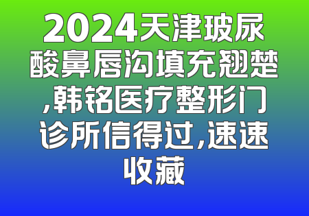 2024天津玻尿酸鼻唇沟填充翘楚，韩铭医疗整形门诊所信得过，速速收藏