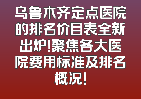 乌鲁木齐定点医院的排名价目表全新出炉！聚焦各大医院费用标准及排名概况！