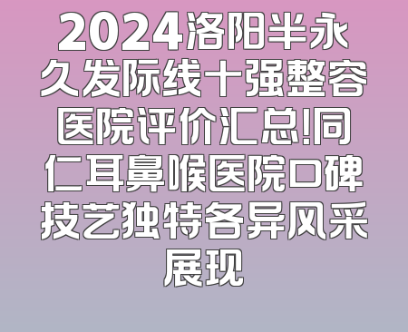 2024洛阳半永久发际线十强整容医院评价汇总！同仁耳鼻喉医院口碑技艺独特各异风采展现