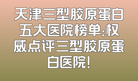 天津三型胶原蛋白五大医院榜单：权威点评三型胶原蛋白医院！