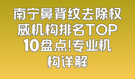 南宁鼻背纹去除权威机构排名TOP10盘点！专业机构详解