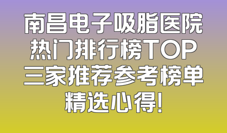 南昌电子吸脂医院热门排行榜TOP三家推荐参考榜单精选心得！