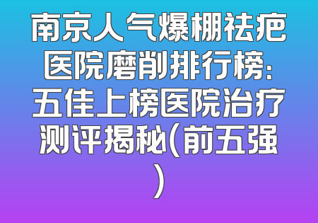 南京人气爆棚祛疤医院磨削排行榜：五佳上榜医院治疗测评揭秘（前五强）