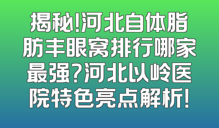 揭秘！河北自体脂肪丰眼窝排行哪家最强？河北以岭医院特色亮点解析！