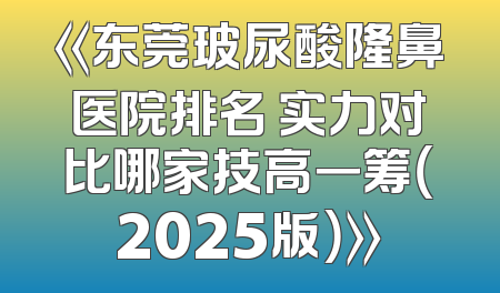 《东莞玻尿酸隆鼻医院排名 实力对比哪家技高一筹（2025版）》