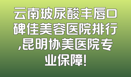云南玻尿酸丰唇口碑佳美容医院排行，昆明协美医院专业保障！