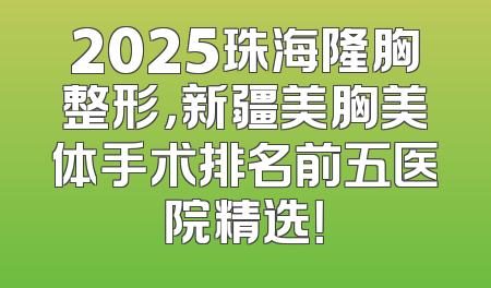 2025珠海隆胸整形，新疆美胸美体手术排名前五医院精选！
