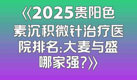 《2025贵阳色素沉积微针治疗医院排名：大麦与盛哪家强？》