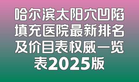 哈尔滨太阳穴凹陷填充医院最新排名及价目表权威一览表2025版