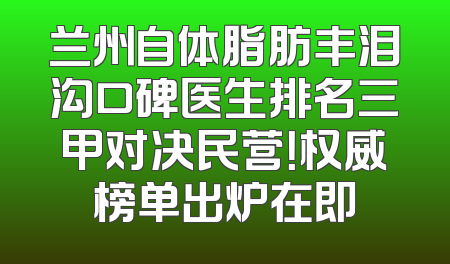 兰州自体脂肪丰泪沟口碑医生排名三甲对决民营！权威榜单出炉在即
