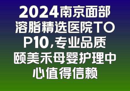 2024南京面部溶脂精选医院TOP10，专业品质颐美禾母婴护理中心值得信赖