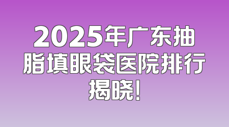 2025年广东抽脂填眼袋医院排行揭晓！
