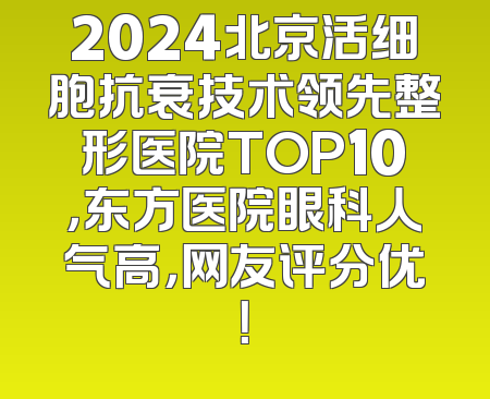 2024北京活细胞抗衰技术领先整形医院TOP10，东方医院眼科人气高，网友评分优！
