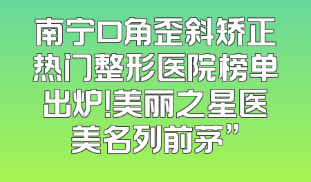 南宁口角歪斜矫正热门整形医院榜单出炉！美丽之星医美名列前茅”