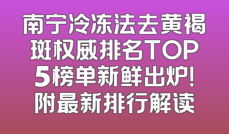 南宁冷冻法去黄褐斑权威排名TOP5榜单新鲜出炉！附最新排行解读