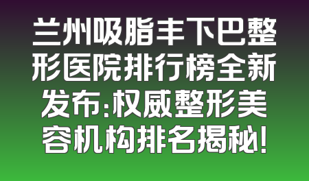 兰州吸脂丰下巴整形医院排行榜全新发布：权威整形美容机构排名揭秘！