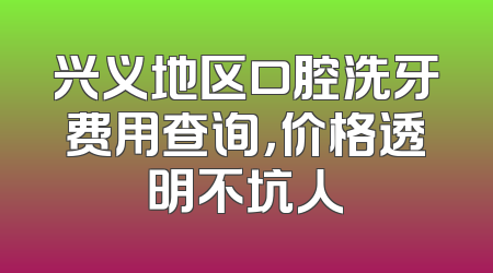 兴义地区口腔洗牙费用查询，价格透明不坑人