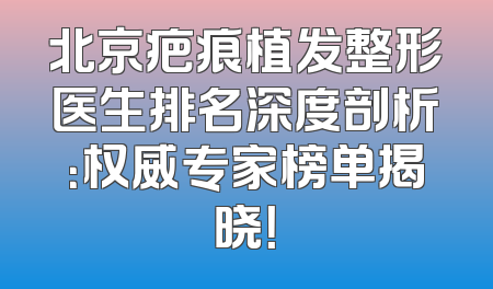 北京疤痕植发整形医生排名深度剖析：权威专家榜单揭晓！