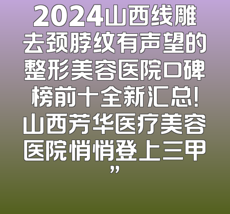 2024山西线雕去颈脖纹有声望的整形美容医院口碑榜前十全新汇总！山西芳华医疗美容医院悄悄登上三甲”