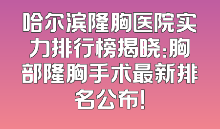 哈尔滨隆胸医院实力排行榜揭晓：胸部隆胸手术最新排名公布！