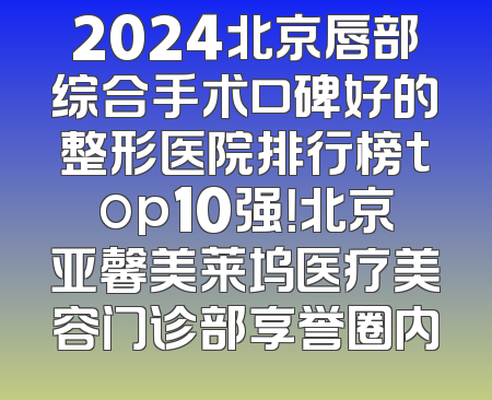 2024北京唇部综合手术口碑好的整形医院排行榜top10强！北京亚馨美莱坞医疗美容门诊部享誉圈内