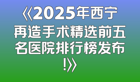 《2025年西宁再造手术精选前五名医院排行榜发布！》