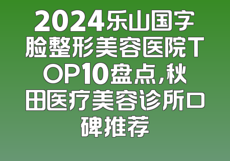 2024乐山国字脸整形美容医院TOP10盘点，秋田医疗美容诊所口碑推荐