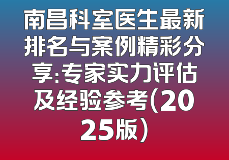 南昌科室医生最新排名与案例精彩分享：专家实力评估及经验参考（2025版）