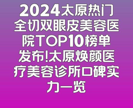 2024太原热门全切双眼皮美容医院TOP10榜单发布！太原焕颜医疗美容诊所口碑实力一览