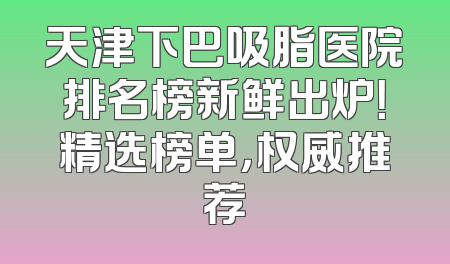 天津下巴吸脂医院排名榜新鲜出炉！精选榜单，权威推荐