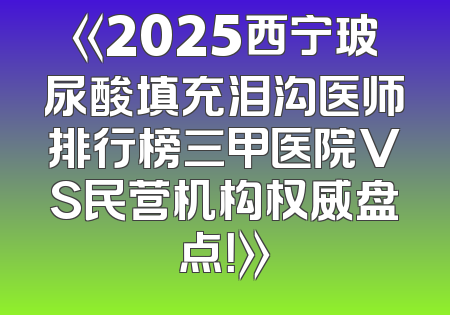 《2025西宁玻尿酸填充泪沟医师排行榜三甲医院VS民营机构权威盘点！》