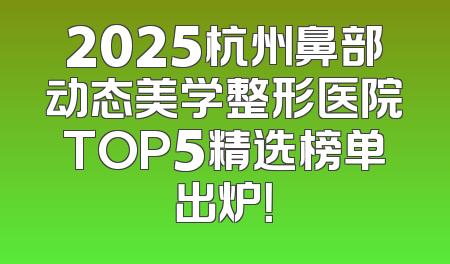 2025杭州鼻部动态美学整形医院TOP5精选榜单出炉！