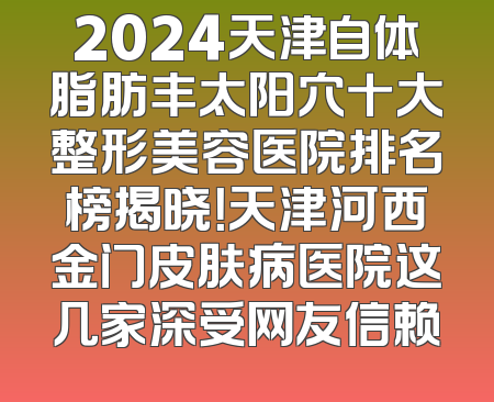 2024天津自体脂肪丰太阳穴十大整形美容医院排名榜揭晓！天津河西金门皮肤病医院这几家深受网友信赖