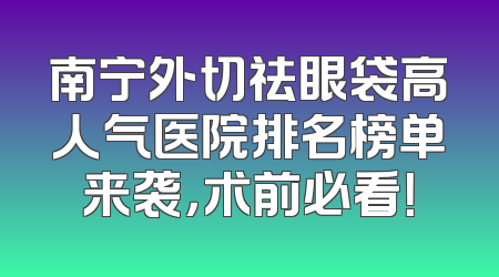 南宁外切祛眼袋高人气医院排名榜单来袭，术前必看！