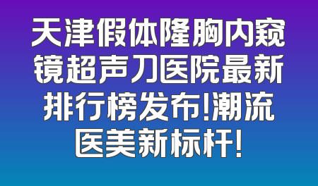 天津假体隆胸内窥镜超声刀医院最新排行榜发布！潮流医美新标杆！