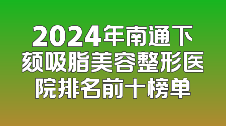 2024年南通下颏吸脂美容整形医院排名前十榜单