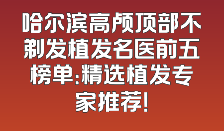 哈尔滨高颅顶部不剃发植发名医前五榜单：精选植发专家推荐！