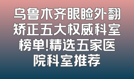乌鲁木齐眼睑外翻矫正五大权威科室榜单！精选五家医院科室推荐